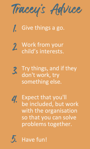Five parent advice tips: 1 give things a go 2 work from your child's interests 3 try things, and if they don't work, try something else 4 Expect that you'll be included 5 have fun. 